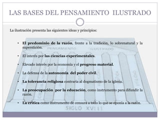 La ilustración presenta las siguientes ideas y principios:
• El predominio de la razón, frente a la tradición, lo sobrenatural y la
superstición.
• El interés por las ciencias experimentales.
• Elevado interés por la economía y el progreso material.
• La defensa de la autonomía del poder civil.
• La tolerancia religiosa contraria al dogmatismo de la iglesia.
• La preocupación por la educación, como instrumento para difundir la
razón.
• La crítica como instrumento de censura a todo lo que se oponía a la razón.
LAS BASES DEL PENSAMIENTO ILUSTRADO
 