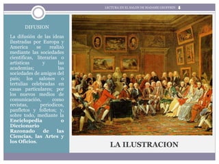 LA ILUSTRACION
DIFUSION
La difusión de las ideas
ilustradas por Europa y
America se realizó
mediante las sociedades
cientificas, literarias o
artisticas y las
academias; las
sociedades de amigos del
pais; los salones o
tertulias celebradas en
casas particulares; por
los nuevos medios de
comunicación, como
revistas, periodicos,
panfletos y folletos; y,
sobre todo, mediante la
Enciclopedia o
Diccionario
Razonado de las
Ciencias, las Artes y
los Oficios.
LECTURA EN EL SALON DE MADAME GEOFFRIN
 