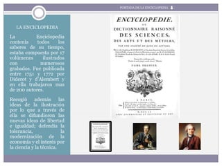 LA ENCICLOPEDIA
La Enciclopedia
contenía todos los
saberes de su tiempo,
estaba compuesta por 17
volúmenes ilustrados
con numerosos
grabados. Fue publicada
entre 1751 y 1772 por
Diderot y d’Alembert y
en ella trabajaron mas
de 200 autores.
Recogió además las
ideas de la ilustración
por lo que a través de
ella se difundieron las
nuevas ideas de libertad
e igualdad; defendía la
tolerancia, la
modernización de la
economía y el interés por
la ciencia y la técnica.
PORTADA DE LA ENCICLOPEDIA
 