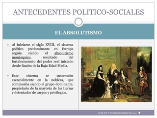 LUIS XIV Y SUS HEREDEROS EN 1710.
EL ABSOLUTISMO
 Al iniciarse el siglo XVIII, el sistema
político predominante en Europa
seguía siendo el absolutismo
monárquico, resultado del
fortalecimiento del poder real iniciado
desde finales de la Baja Edad Media.
 Este sistema se sustentaba
esencialmente en la nobleza, que
continuaba siendo el grupo dominante,
propietario de la mayoría de las tierras
y detentador de cargos y privilegios.
ANTECEDENTES POLITICO-SOCIALES
 