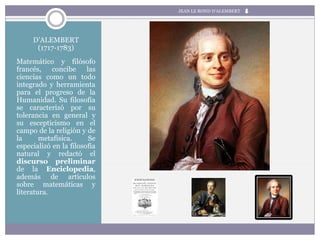 D’ALEMBERT
(1717-1783)
Matemático y filósofo
francés, concibe las
ciencias como un todo
integrado y herramienta
para el progreso de la
Humanidad. Su filosofía
se caracterizó por su
tolerancia en general y
su escepticismo en el
campo de la religión y de
la metafísica. Se
especializó en la filosofía
natural y redactó el
discurso preliminar
de la Enciclopedia,
además de artículos
sobre matemáticas y
literatura.
JEAN LE ROND D’ALEMBERT
 