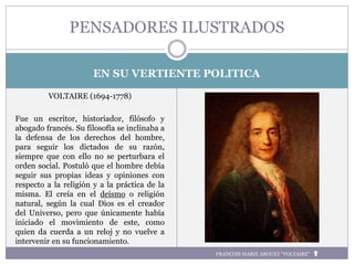 EN SU VERTIENTE POLITICA
VOLTAIRE (1694-1778)
Fue un escritor, historiador, filósofo y
abogado francés. Su filosofía se inclinaba a
la defensa de los derechos del hombre,
para seguir los dictados de su razón,
siempre que con ello no se perturbara el
orden social. Postuló que el hombre debía
seguir sus propias ideas y opiniones con
respecto a la religión y a la práctica de la
misma. El creía en el deísmo o religión
natural, según la cual Dios es el creador
del Universo, pero que únicamente había
iniciado el movimiento de este, como
quien da cuerda a un reloj y no vuelve a
intervenir en su funcionamiento.
PENSADORES ILUSTRADOS
FRANÇOIS MARIE AROUET “VOLTAIRE”
 