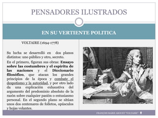 EN SU VERTIENTE POLITICA
VOLTAIRE (1694-1778)
Su lucha se desarrolló en dos planos
distintos: uno público y otro, secreto.
En el primero, figuran sus obras: Ensayo
sobre las costumbres y el espíritu de
las naciones y el Diccionario
filosófico, que atacan los grandes
principios de la época y combate el
despotismo y la autoridad, y por otro lado
da una explicación exhaustiva del
argumento del predominio absoluto de la
razón sobre cualquier pasión o entusiasmo
personal. En el segundo plano se sitúan
unos dos centenares de folletos, opúsculos
y hojas volantes.
PENSADORES ILUSTRADOS
FRANÇOIS MARIE AROUET “VOLTAIRE”
 
