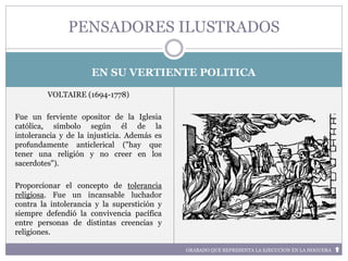 GRABADO QUE REPRESENTA LA EJECUCION EN LA HOGUERA
EN SU VERTIENTE POLITICA
VOLTAIRE (1694-1778)
Fue un ferviente opositor de la Iglesia
católica, símbolo según él de la
intolerancia y de la injusticia. Además es
profundamente anticlerical ("hay que
tener una religión y no creer en los
sacerdotes").
Proporcionar el concepto de tolerancia
religiosa. Fue un incansable luchador
contra la intolerancia y la superstición y
siempre defendió la convivencia pacífica
entre personas de distintas creencias y
religiones.
PENSADORES ILUSTRADOS
 