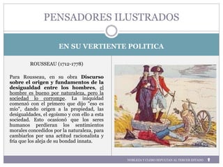 EN SU VERTIENTE POLITICA
ROUSSEAU (1712-1778)
Para Rousseau, en su obra Discurso
sobre el origen y fundamentos de la
desigualdad entre los hombres, el
hombre es bueno por naturaleza, pero la
sociedad lo corrompe. La iniquidad
comenzó con el primero que dijo "eso es
mío", dando origen a la propiedad, las
desigualdades, el egoísmo y con ello a esta
sociedad. Esto ocasionó que los seres
humanos perdieran los sentimientos
morales concedidos por la naturaleza, para
cambiarlos por una actitud racionalista y
fría que los aleja de su bondad innata.
PENSADORES ILUSTRADOS
NOBLEZA Y CLERO SEPULTAN AL TERCER ESTADO
 