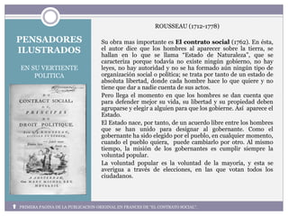 PENSADORES
ILUSTRADOS
EN SU VERTIENTE
POLITICA
ROUSSEAU (1712-1778)
Su obra mas importante es El contrato social (1762). En ésta,
el autor dice que los hombres al aparecer sobre la tierra, se
hallan en lo que se llama “Estado de Naturaleza”, que se
caracteriza porque todavía no existe ningún gobierno, no hay
leyes, no hay autoridad y no se ha formado aún ningún tipo de
organización social o política; se trata por tanto de un estado de
absoluta libertad, donde cada hombre hace lo que quiere y no
tiene que dar a nadie cuenta de sus actos.
Pero llega el momento en que los hombres se dan cuenta que
para defender mejor su vida, su libertad y su propiedad deben
agruparse y elegir a alguien para que los gobierne. Así aparece el
Estado.
El Estado nace, por tanto, de un acuerdo libre entre los hombres
que se han unido para designar al gobernante. Como el
gobernante ha sido elegido por el pueblo, en cualquier momento,
cuando el pueblo quiera, puede cambiarlo por otro. Al mismo
tiempo, la misión de los gobernantes es cumplir siempre la
voluntad popular.
La voluntad popular es la voluntad de la mayoría, y esta se
averigua a través de elecciones, en las que votan todos los
ciudadanos.
PRIMERA PAGINA DE LA PUBLICACION ORIGINAL EN FRANCES DE “EL CONTRATO SOCIAL”.
 