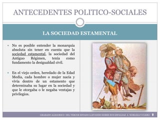 LA SOCIEDAD ESTAMENTAL
 No es posible entender la monarquía
absoluta sin tener en cuenta que la
sociedad estamental, la sociedad del
Antiguo Régimen, tenía como
fundamento la desigualdad civil.
 En el viejo orden, heredado de la Edad
Medía, cada hombre o mujer nacía y
vivía dentro de un estamento que
determinaba su lugar en la sociedad y
que le otorgaba o le negaba ventajas y
privilegios.
ANTECEDENTES POLITICO-SOCIALES
GRABADO ALEGORICO DEL TERCER ESTADO LLEVANDO SOBRE SUS ESPALDAS A NOBLEZA Y CLERO
 