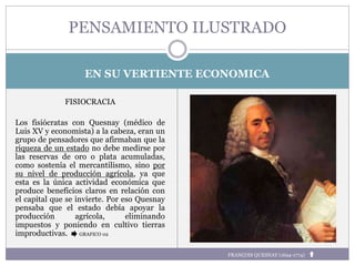 EN SU VERTIENTE ECONOMICA
FISIOCRACIA
Los fisiócratas con Quesnay (médico de
Luis XV y economista) a la cabeza, eran un
grupo de pensadores que afirmaban que la
riqueza de un estado no debe medirse por
las reservas de oro o plata acumuladas,
como sostenía el mercantilismo, sino por
su nivel de producción agrícola, ya que
esta es la única actividad económica que
produce beneficios claros en relación con
el capital que se invierte. Por eso Quesnay
pensaba que el estado debía apoyar la
producción agrícola, eliminando
impuestos y poniendo en cultivo tierras
improductivas. GRAFICO 02
PENSAMIENTO ILUSTRADO
FRANÇOIS QUESNAY (1694-1774)
 