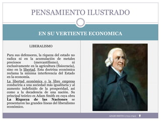 EN SU VERTIENTE ECONOMICA
LIBERALISMO
Para sus defensores, la riqueza del estado no
radica ni en la acumulación de metales
preciosos (mercantilismo), ni
exclusivamente en la agricultura (fisiocracia),
sino en la libertad. Esta doctrina económica
reclama la mínima interferencia del Estado
en la economía.
La libertad económica o la libre empresa
conduciría a una sociedad más igualitaria y al
aumento indefinido de la prosperidad, así
como a la decadencia de una nación. Su
principal teórico es Adam Smith en cuya obra
La Riqueza de las Naciones se
presentaron las grandes líneas del liberalismo
económico.
PENSAMIENTO ILUSTRADO
ADAM SMITH (1723-1790)
 
