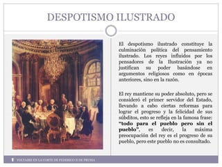 DESPOTISMO ILUSTRADO
El despotismo ilustrado constituye la
culminación política del pensamiento
ilustrado. Los reyes influidos por los
pensadores de la Ilustración ya no
justifican su poder basándose en
argumentos religiosos como en épocas
anteriores, sino en la razón.
El rey mantiene su poder absoluto, pero se
consideró el primer servidor del Estado,
llevando a cabo ciertas reformas para
lograr el progreso y la felicidad de sus
súbditos, esto se refleja en la famosa frase:
“todo para el pueblo pero sin el
pueblo”, es decir, la máxima
preocupación del rey es el progreso de su
pueblo, pero este pueblo no es consultado.
VOLTAIRE EN LA CORTE DE FEDERICO II DE PRUSIA
 