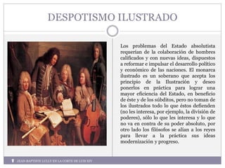 DESPOTISMO ILUSTRADO
Los problemas del Estado absolutista
requerían de la colaboración de hombres
calificados y con nuevas ideas, dispuestos
a reformar e impulsar el desarrollo político
y económico de las naciones. El monarca
ilustrado es un soberano que acepta los
principio de la Ilustración y deseo
ponerlos en práctica para lograr una
mayor eficiencia del Estado, en beneficio
de éste y de los súbditos, pero no toman de
los ilustrados todo lo que éstos defienden
(no les interesa, por ejemplo, la división de
poderes), sólo lo que les interesa y lo que
no va en contra de su poder absoluto, por
otro lado los filósofos se alían a los reyes
para llevar a la práctica sus ideas
modernización y progreso.
JEAN-BAPTISTE LULLY EN LA CORTE DE LUIS XIV
 