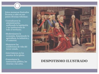 DESPOTISMO ILUSTRADO
Estos monarcas ilustrados
llevaron a cabo en sus
países diversas reformas:
-Centralizaron la
administración,
unificando la legislación
y las instituciones de
todo el territorio.
-Modernizaron la
economía, fomentando la
agricultura, la industria y
el comercio.
-Mejoraron las
condiciones de vida del
tercer estado.
-Intervinieron en los
asuntos de la iglesia.
-Fomentaron la
instrucción pública, las
ciencias y las artes.
 