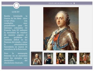LUIS XV
Recién terminada la
Guerra de los Siete Años
(1756-1763), con
resultados muy
perjudiciales para los
intereses coloniales de
Francia, Luis XV enfrentó
la necesidad de resolver
de manera urgente el
grave problema del
creciente déficit en las
finanzas del estado, y puso
la administración
hacendaria en manos de
miembros de la fisiocracia.
Pero la monarquía
francesa no se encuentra
entre los ejemplos más
destacados del
absolutismo ilustrado.
LUIS XV, REY DE FRANCIA (1715-1774)
 