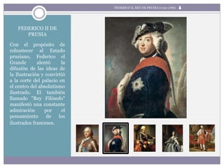 FEDERICO II DE
PRUSIA
Con el propósito de
robustecer al Estado
prusiano, Federico el
Grande alentó la
difusión de las ideas de
la Ilustración y convirtió
a la corte del palacio en
el centro del absolutismo
ilustrado. El también
llamado "Rey Filósofo"
manifestó una constante
admiración por el
pensamiento de los
ilustrados franceses.
FEDERICO II, REY DE PRUSIA (1740-1786)
 