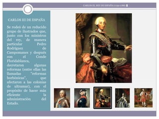 CARLOS III DE ESPAÑA
Se rodeó de un reducido
grupo de ilustrados que,
junto con los ministros
del rey, de manera
particular Pedro
Rodríguez de
Campomanes y después
con el Conde
Floridablanca,
decretaron algunas
reformas (entre ellas las
llamadas "reformas
borbónicas", que
afectaron a las colonias
de ultramar), con el
propósito de hacer más
eficiente la
administración del
Estado.
CARLOS III, REY DE ESPAÑA (1759-1788)
 
