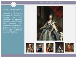 CATALINA II DE RUSIA
Durante el reinado de
Catalina se destacó la
reunión de una
asamblea de diputados
representantes de todos
sus dominios, que
redactaron cuadernos de
peticiones entre las que
se contaba la abolición
de la servidumbre.
CATALINA II, REINA DE RUSIA (1762-1796)
 