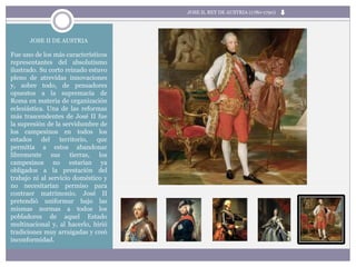 JOSE II DE AUSTRIA
Fue uno de los más característicos
representantes del absolutismo
ilustrado. Su corto reinado estuvo
pleno de atrevidas innovaciones
y, sobre todo, de pensadores
opuestos a la supremacía de
Roma en materia de organización
eclesiástica. Una de las reformas
más trascendentes de José II fue
la supresión de la servidumbre de
los campesinos en todos los
estados del territorio, que
permitía a estos abandonar
libremente sus tierras, los
campesinos no estarían ya
obligados a la prestación del
trabajo ni al servicio doméstico y
no necesitarían permiso para
contraer matrimonio. José II
pretendió uniformar bajo las
mismas normas a todos los
pobladores de aquel Estado
multinacional y, al hacerlo, hirió
tradiciones muy arraigadas y creó
inconformidad.
JOSE II, REY DE AUSTRIA (1780-1790)
 