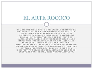 E L A R T E D E L S I G L O X V I I I S E D E S A R R O L L A E N M E D I O D E
G R A N D E S C A M B I O S A N I V E L F I L O S Ó F I C O , C I E N T Í F I C O Y
R E L I G I O S O . E N E L L L A M A D O S I G L O D E L A S L U C E S
S U R G I E R O N E N E U R O P A N U M E R O S A S C O R R I E N T E S D E
P E N S A M I E N T O , E S T A V A R I E D A D S E M A N I F E S T Ó E N
M A T E R I A S Q U E H A S T A E N T O N C E S P E R M A N E C Í A N M Á S O
M E N O S U N I F I C A D A S : A R T E , C I E N C I A Y R E L I G I Ó N . L O S
I D E A L E S D E L E S T I L O R O C O C Ó S E B A S A N E N L A
C O N S I D E R A C I Ó N D E L A S I D E A S D E L N U E V O P E N S A M I E N T O
I L U S T R A D O , E S T E P R O P O N Í A L A A B O L I C I Ó N D E T O D A I D E A
E S T É T I C A P R E C O N C E B I D A , P A R A A S Í , D E S D E U N A
P E R S P E C T I V A N E T A M E N T E H U M A N I S T A , R E H A C E R T O D O
C U A N T O S E C O N S I D E R A B A C O M O V E R D A D A B S O L U T A .
EL ARTE ROCOCO
 