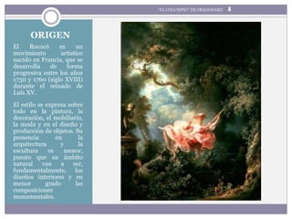 ORIGEN
El Rococó es un
movimiento artístico
nacido en Francia, que se
desarrolla de forma
progresiva entre los años
1730 y 1760 (siglo XVIII)
durante el reinado de
Luís XV.
El estilo se expresa sobre
todo en la pintura, la
decoración, el mobiliario,
la moda y en el diseño y
producción de objetos. Su
presencia en la
arquitectura y la
escultura es menor,
puesto que su ámbito
natural van a ser,
fundamentalmente, los
diseños interiores y en
menor grado las
composiciones
monumentales.
“EL COLUMPIO” DE FRAGONARD
 