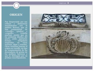 ORIGEN
Fue despreciado por sus
críticos y detractores
neoclasicistas con la
palabra Rococó, que es
una composición de
«rocaille» (piedra) y
«coquille» (concha
marina), puesto que en
los primeros diseños del
nuevo estilo aparecían
formas irregulares
inspiradas en rocas
marinas, algas y conchas.
Otras versiones buscan el
origen en rocaille, un tipo
de ornamentación de los
decoradores de grutas de
los jardines barrocos y
que se distinguía por su
profuso ensortijamiento.
COQUI LLE
 