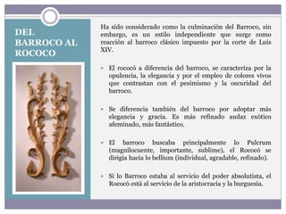 DEL
BARROCO AL
ROCOCO
Ha sido considerado como la culminación del Barroco, sin
embargo, es un estilo independiente que surge como
reacción al barroco clásico impuesto por la corte de Luís
XIV.
 El rococó a diferencia del barroco, se caracteriza por la
opulencia, la elegancia y por el empleo de colores vivos
que contrastan con el pesimismo y la oscuridad del
barroco.
 Se diferencia también del barroco por adoptar más
elegancia y gracia. Es más refinado audaz exótico
afeminado, más fantástico.
 El barroco buscaba principalmente lo Pulcrum
(magnilocuente, importante, sublime), el Rococó se
dirigía hacia lo bellium (individual, agradable, refinado).
 Si lo Barroco estaba al servicio del poder absolutista, el
Rococó está al servicio de la aristocracia y la burguesía.
 