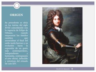ORIGEN
Su precedente se sitúa
en los inicios del siglo
XVIII coincidiendo con
la regencia de Felipe de
Orleans, cuando
empezaron los tímidos
cambios que
anunciaban el final del
estilo tardo barroco y su
evolución hacia la
expresión de un gusto
más contemporáneo,
independiente y
hedonista, contrapuesto
al arte oficial, inflexible
y ostentoso del reinado
de Luis XIV.
FELIPE DE ORLEANS
 