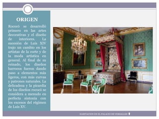 ORIGEN
Rococó se desarrolló
primero en las artes
decorativas y el diseño
de interiores. La
sucesión de Luis XIV
trajo un cambio en los
artistas de la corte y de
la moda artística en
general. Al final de su
reinado, los diseños
barrocos fueron dando
paso a elementos más
ligeros, con más curvas
y patrones naturales. La
delicadeza y la picardía
de los diseños rococó se
considera a menudo en
perfecta sintonía con
los excesos del régimen
de Luis XV.
HABITACION EN EL PALACIO DE VERSALLES
 