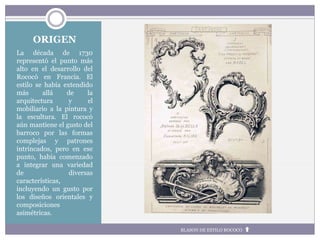 ORIGEN
La década de 1730
representó el punto más
alto en el desarrollo del
Rococó en Francia. El
estilo se había extendido
más allá de la
arquitectura y el
mobiliario a la pintura y
la escultura. El rococó
aún mantiene el gusto del
barroco por las formas
complejas y patrones
intrincados, pero en ese
punto, había comenzado
a integrar una variedad
de diversas
características,
incluyendo un gusto por
los diseños orientales y
composiciones
asimétricas.
BLASON DE ESTILO ROCOCO
 