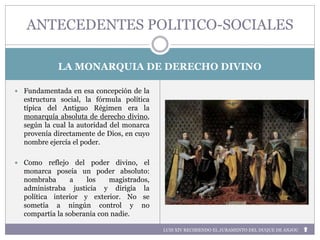 LA MONARQUIA DE DERECHO DIVINO
 Fundamentada en esa concepción de la
estructura social, la fórmula política
típica del Antiguo Régimen era la
monarquía absoluta de derecho divino,
según la cual la autoridad del monarca
provenía directamente de Dios, en cuyo
nombre ejercía el poder.
 Como reflejo del poder divino, el
monarca poseía un poder absoluto:
nombraba a los magistrados,
administraba justicia y dirigía la
política interior y exterior. No se
sometía a ningún control y no
compartía la soberanía con nadie.
ANTECEDENTES POLITICO-SOCIALES
LUIS XIV RECIBIENDO EL JURAMENTO DEL DUQUE DE ANJOU
 