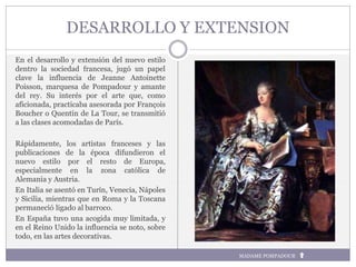 DESARROLLO Y EXTENSION
En el desarrollo y extensión del nuevo estilo
dentro la sociedad francesa, jugó un papel
clave la influencia de Jeanne Antoinette
Poisson, marquesa de Pompadour y amante
del rey. Su interés por el arte que, como
aficionada, practicaba asesorada por François
Boucher o Quentin de La Tour, se transmitió
a las clases acomodadas de París.
Rápidamente, los artistas franceses y las
publicaciones de la época difundieron el
nuevo estilo por el resto de Europa,
especialmente en la zona católica de
Alemania y Austria.
En Italia se asentó en Turín, Venecia, Nápoles
y Sicilia, mientras que en Roma y la Toscana
permaneció ligado al barroco.
En España tuvo una acogida muy limitada, y
en el Reino Unido la influencia se noto, sobre
todo, en las artes decorativas.
MADAME POMPADOUR
 