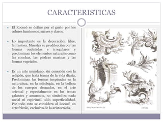 CARACTERISTICAS
● El Rococó se define por el gusto por los
colores luminosos, suaves y claros.
● Lo importante es la decoración, libre,
fantasiosa. Muestra su predilección por las
formas onduladas e irregulares y
predominan los elementos naturales como
las conchas, las piedras marinas y las
formas vegetales.
● Es un arte mundano, sin conexión con la
religión, que trata temas de la vida diaria,
Predominan las formas inspiradas en la
naturaleza, en la mitología, en la belleza
de los cuerpos desnudos, en el arte
oriental y especialmente en los temas
galantes y amorosos, no simboliza nada
social ni espiritual, sólo superficialidad.
Por todo esto se considera al Rococó un
arte frívolo, exclusivo de la aristocracia.
 
