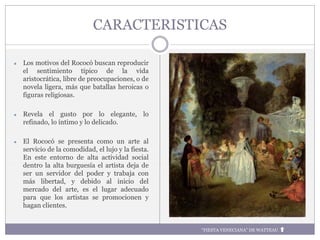 CARACTERISTICAS
● Los motivos del Rococó buscan reproducir
el sentimiento típico de la vida
aristocrática, libre de preocupaciones, o de
novela ligera, más que batallas heroicas o
figuras religiosas.
● Revela el gusto por lo elegante, lo
refinado, lo íntimo y lo delicado.
● El Rococó se presenta como un arte al
servicio de la comodidad, el lujo y la fiesta.
En este entorno de alta actividad social
dentro la alta burguesía el artista deja de
ser un servidor del poder y trabaja con
más libertad, y debido al inicio del
mercado del arte, es el lugar adecuado
para que los artistas se promocionen y
hagan clientes.
“FIESTA VENECIANA” DE WATTEAU
 