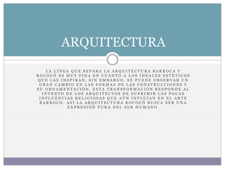 L A L Í N E A Q U E S E P A R A L A A R Q U I T E C T U R A B A R R O C A Y
R O C O C Ó E S M U Y F I N A E N C U A N T O A L O S I D E A L E S E S T É T I C O S
Q U E L A S I N S P I R A N , S I N E M B A R G O , S E P U E D E O B S E R V A R U N
G R A N C A M B I O E N L A S F O R M A S D E L A S C O N S T R U C C I O N E S Y
S U O R N A M E N T A C I Ó N , E S T A T R A N S F O R M A C I Ó N R E S P O N D E A L
I N T E N T O D E L O S A R Q U I T E C T O S D E S U P R I M I R L A S P O C A S
I N F L U E N C I A S R E L I G I O S A S Q U E A Ú N I N F L U Í A N E N E L A R T E
B A R R O C O . A S Í L A A R Q U I T E C T U R A R O C O C Ó B U S C A S E R U N A
E X P R E S I Ó N P U R A D E L S E R H U M A N O .
ARQUITECTURA
 