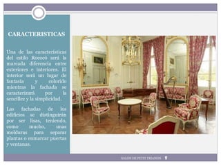 CARACTERISTICAS
Una de las características
del estilo Rococó será la
marcada diferencia entre
exteriores e interiores. El
interior será un lugar de
fantasía y colorido
mientras la fachada se
caracterizará por la
sencillez y la simplicidad.
Las fachadas de los
edificios se distinguirán
por ser lisas, teniendo,
como mucho, unas
molduras para separar
plantas o enmarcar puertas
y ventanas.
SALON DE PETIT TRIANON
 