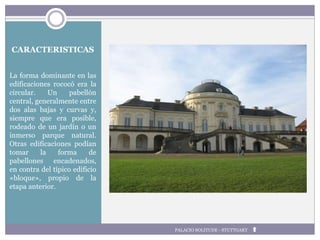 CARACTERISTICAS
La forma dominante en las
edificaciones rococó era la
circular. Un pabellón
central, generalmente entre
dos alas bajas y curvas y,
siempre que era posible,
rodeado de un jardín o un
inmerso parque natural.
Otras edificaciones podían
tomar la forma de
pabellones encadenados,
en contra del típico edificio
«bloque», propio de la
etapa anterior.
PALACIO SOLITUDE - STUTTGART
 