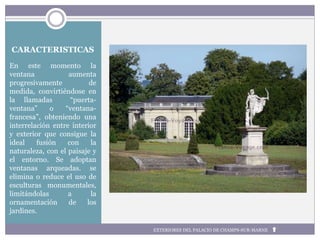 CARACTERISTICAS
En este momento la
ventana aumenta
progresivamente de
medida, convirtiéndose en
la llamadas “puerta-
ventana” o “ventana-
francesa”, obteniendo una
interrelación entre interior
y exterior que consigue la
ideal fusión con la
naturaleza, con el paisaje y
el entorno. Se adoptan
ventanas arqueadas. se
elimina o reduce el uso de
esculturas monumentales,
limitándolas a la
ornamentación de los
jardines.
EXTERIORES DEL PALACIO DE CHAMPS-SUR-MARNE
 