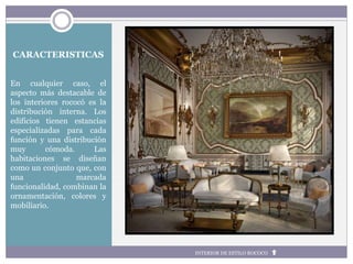 CARACTERISTICAS
En cualquier caso, el
aspecto más destacable de
los interiores rococó es la
distribución interna. Los
edificios tienen estancias
especializadas para cada
función y una distribución
muy cómoda. Las
habitaciones se diseñan
como un conjunto que, con
una marcada
funcionalidad, combinan la
ornamentación, colores y
mobiliario.
INTERIOR DE ESTILO ROCOCO
 