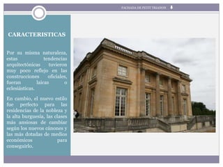 CARACTERISTICAS
Por su misma naturaleza,
estas tendencias
arquitectónicas tuvieron
muy poco reflejo en las
construcciones oficiales,
fueran laicas o
eclesiásticas.
En cambio, el nuevo estilo
fue perfecto para las
residencias de la nobleza y
la alta burguesía, las clases
más ansiosas de cambiar
según los nuevos cánones y
las más dotadas de medios
económicos para
conseguirlo.
FACHADA DE PETIT TRIANON
 