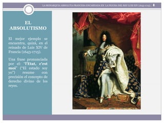 El mejor ejemplo se
encuentra, quizá, en el
reinado de Luis XIV de
Francia (1643-1715).
Una frase pronunciada
por el: “l’Etat, c’est
moi” (“El estado soy
yo”) resume con
precisión el concepto de
derecho divino de los
reyes.
LA MONARQUIA ABSOLUTA FRANCESA ENCARNADA EN LA FIGURA DEL REY LUIS XIV (1643-1715) .
EL
ABSOLUTISMO
 