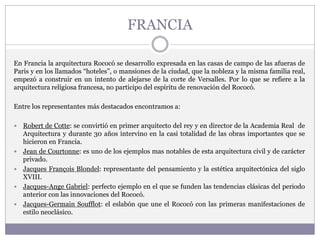 FRANCIA
En Francia la arquitectura Rococó se desarrollo expresada en las casas de campo de las afueras de
Paris y en los llamados “hoteles”, o mansiones de la ciudad, que la nobleza y la misma familia real,
empezó a construir en un intento de alejarse de la corte de Versalles. Por lo que se refiere a la
arquitectura religiosa francesa, no participo del espíritu de renovación del Rococó.
Entre los representantes más destacados encontramos a:
 Robert de Cotte: se convirtió en primer arquitecto del rey y en director de la Academia Real de
Arquitectura y durante 30 años intervino en la casi totalidad de las obras importantes que se
hicieron en Francia.
 Jean de Courtonne: es uno de los ejemplos mas notables de esta arquitectura civil y de carácter
privado.
 Jacques François Blondel: representante del pensamiento y la estética arquitectónica del siglo
XVIII.
 Jacques-Ange Gabriel: perfecto ejemplo en el que se funden las tendencias clásicas del periodo
anterior con las innovaciones del Rococó.
 Jacques-Germain Soufflot: el eslabón que une el Rococó con las primeras manifestaciones de
estilo neoclásico.
 