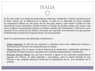 ITALIA
Se dio sobre todo en la región del norte (Liguria, Piamonte, Lombardía y Véneto), mientras que en
la Italia central, por la influencia de la iglesia, el estilo no se desarrolla de forma sensible.
La arquitectura italiana de esta época fue de una gran riqueza, tanto desde el punto de vista
monumental como urbanístico. Resulto decisivo el trabajo de grandes artistas que crearon una
nueva tendencia arquitectónica basada en modelos tomados del renacimiento y del barroco, pero
huyendo de los excesos de este ultimo y buscando una expresión mas funcional en la que primase
la distribución racional de los espacios frente a la ornamentación.
Entre los representantes más destacados encontramos a:
 Filippo Raguzzini: la obra de este arquitecto y urbanista estuvo muy influida por Cortona y
Borromini que le sirvieron de inspiración para su trabajo.
 Filippo Juvarra: hizo un repaso a toda la historia de la arquitectura, combinando soluciones y
propuestas de todas las épocas y logrando unos resultados espectaculares e inesperados.
 Bernardo Antonio Vittone: hay que hacer mención a alguna de las soluciones arquitectónicas
logradas por Vittone, sin duda originales e innovadoras, como la cúpula formada de tres
bóvedas y una compleja estructura creada por la combinación de un arco abocinado con la
pechina.
 