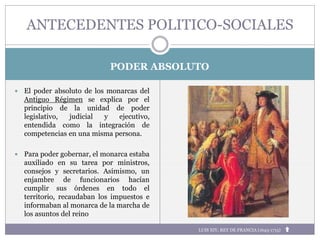 PODER ABSOLUTO
 El poder absoluto de los monarcas del
Antiguo Régimen se explica por el
principio de la unidad de poder
legislativo, judicial y ejecutivo,
entendida como la integración de
competencias en una misma persona.
 Para poder gobernar, el monarca estaba
auxiliado en su tarea por ministros,
consejos y secretarios. Asimismo, un
enjambre de funcionarios hacían
cumplir sus órdenes en todo el
territorio, recaudaban los impuestos e
informaban al monarca de la marcha de
los asuntos del reino
ANTECEDENTES POLITICO-SOCIALES
LUIS XIV, REY DE FRANCIA (1643-1715)
 
