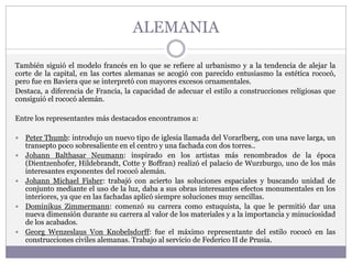 ALEMANIA
También siguió el modelo francés en lo que se refiere al urbanismo y a la tendencia de alejar la
corte de la capital, en las cortes alemanas se acogió con parecido entusiasmo la estética rococó,
pero fue en Baviera que se interpretó con mayores excesos ornamentales.
Destaca, a diferencia de Francia, la capacidad de adecuar el estilo a construcciones religiosas que
consiguió el rococó alemán.
Entre los representantes más destacados encontramos a:
 Peter Thumb: introdujo un nuevo tipo de iglesia llamada del Vorarlberg, con una nave larga, un
transepto poco sobresaliente en el centro y una fachada con dos torres..
 Johann Balthasar Neumann: inspirado en los artistas más renombrados de la época
(Dientzenhofer, Hildebrandt, Cotte y Boffran) realizó el palacio de Wurzburgo, uno de los más
interesantes exponentes del rococó alemán.
 Johann Michael Fisher: trabajó con acierto las soluciones espaciales y buscando unidad de
conjunto mediante el uso de la luz, daba a sus obras interesantes efectos monumentales en los
interiores, ya que en las fachadas aplicó siempre soluciones muy sencillas.
 Dominikus Zimmermann: comenzó su carrera como estuquista, la que le permitió dar una
nueva dimensión durante su carrera al valor de los materiales y a la importancia y minuciosidad
de los acabados.
 Georg Wenzeslaus Von Knobelsdorff: fue el máximo representante del estilo rococó en las
construcciones civiles alemanas. Trabajo al servicio de Federico II de Prusia.
 