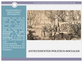 ANTECEDENTES POLITICO-SOCIALES
EXCEPCIONES AL
ABSOLUTISMO
MONARQUICO
Inglaterra, junto con los
Países Bajos, constituye
una de las pocas
excepciones en la Europa
de las monarquías
absolutas. La revolución de
1688 dio lugar a una
monarquía de poder
limitado y asentó el
principio de la libertad
individual, se ponía así
freno a la arbitrariedad del
poder y se
institucionalizaba una
justicia independiente que
garantiza la libertad de los
ciudadanos.
GUILLERMO DE ORANGE DESEMBARCANDO EN INGLATERRA EN 1688
 