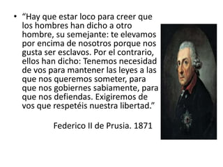 • “Hay que estar loco para creer que
los hombres han dicho a otro
hombre, su semejante: te elevamos
por encima de nosotros porque nos
gusta ser esclavos. Por el contrario,
ellos han dicho: Tenemos necesidad
de vos para mantener las leyes a las
que nos queremos someter, para
que nos gobiernes sabiamente, para
que nos defiendas. Exigiremos de
vos que respetéis nuestra libertad.”
Federico II de Prusia. 1871
 