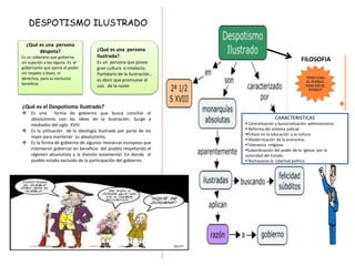 DESPOTISMO ILUSTRADO
¿Qué es una persona
déspota?
Es un soberano que gobierna
sin sujeción a ley alguna. Es el
gobernante que ejerce el poder
sin respeto a leyes, ni
derechos, para su exclusivo
beneficio
¿Qué es una persona
ilustrada?
Es un persona que posee
gran cultura o intelecto.
Partidario de la ilustración ,
es decir que promueve el
uso de la razón
¿Qué es el Despotismo Ilustrado?
 Es una forma de gobierno que busca conciliar el
absolutismo con las ideas de la ilustración. Surge a
mediados del siglo XVIII.
 Es la utilización de la ideología ilustrada por parte de los
reyes para mantener su absolutismo.
 Es la forma de gobierno de algunos monarcas europeos que
intentaron gobernar en beneficio del pueblo respetando el
régimen absolutista y la división estamental. En donde el
pueblo estaba excluido de la participación del gobierno.
CARACTERISTICAS
 Centralización y burocratización administrativa
 Reforma del sistema judicial
Énfasis en la educación y la cultura
 Modernización de la economía.
Tolerancia religiosa
Subordinación del poder de la iglesia por la
autoridad del Estado.
 Rechazaron la Libertad política
FILOSOFIA
 