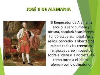 JJOOSSÉÉ IIII DDEE AALLEEMMAANNIIAA 
El Emperador de Alemania 
abolió la servidumbre y 
tortura, secularizó sus bienes, 
fundó escuelas, hospitales y 
asilos, concedió la libertad de 
culto a todas las creencias 
religiosas , creó impuestos 
sobre el clero y la nobleza, así 
como torno a el idioma 
alemán como obligatorio. 
 