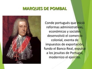 MMAARRQQUUEESS DDEE PPOOMMBBAALL 
Conde portugués que inició 
reformas administrativas, 
económicas y sociales 
desenvolvió el comercio 
colonial, exenta de 
impuestos de exportación, 
fundo el Banco Real, expulso 
a los jesuitas de Portugal, 
modernizo el ejercito. 
