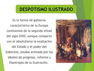 DESPOTISMO ILUSTRADO 
Es la forma de gobierno 
característico de la Europa 
continental de la segunda mitad 
del siglo XVIII, aunque comparte 
con el absolutismo la exaltación 
del Estado y el poder del 
Soberano, estaba animada por los 
ideales de progreso, reforma y 
filantropia de la Ilustración. 
 