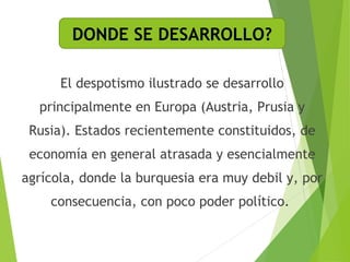DONDE SE DESARROLLO? 
El despotismo ilustrado se desarrollo 
principalmente en Europa (Austria, Prusia y 
Rusia). Estados recientemente constituidos, de 
economía en general atrasada y esencialmente 
agrícola, donde la burquesia era muy debil y, por 
consecuencia, con poco poder político. 
 